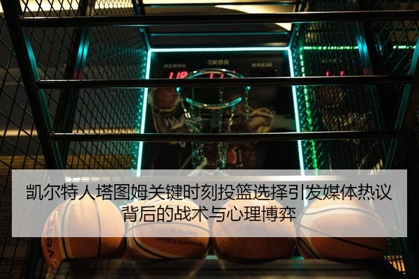 凯尔特人塔图姆关键时刻投篮选择引发媒体热议背后的战术与心理博弈