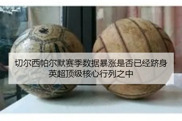 切尔西帕尔默赛季数据暴涨是否已经跻身英超顶级核心行列之中