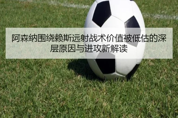阿森纳围绕赖斯远射战术价值被低估的深层原因与进攻新解读
