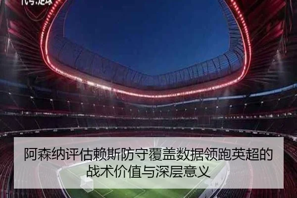 阿森纳评估赖斯防守覆盖数据领跑英超的战术价值与深层意义