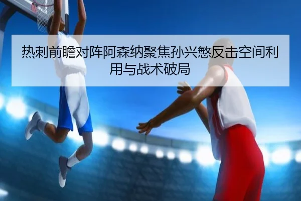 热刺前瞻对阵阿森纳聚焦孙兴慜反击空间利用与战术破局