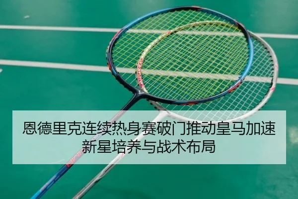 恩德里克连续热身赛破门推动皇马加速新星培养与战术布局