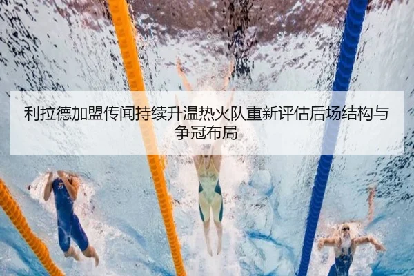 利拉德加盟传闻持续升温热火队重新评估后场结构与争冠布局