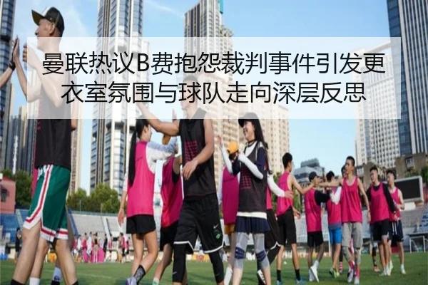 曼联热议B费抱怨裁判事件引发更衣室氛围与球队走向深层反思